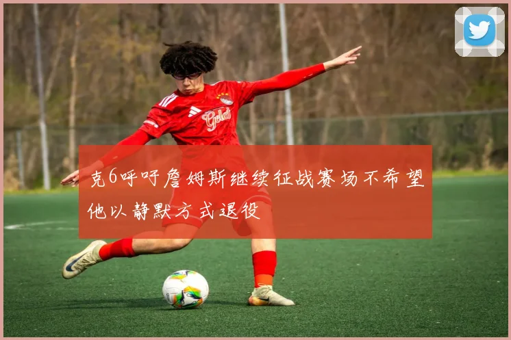 克6呼吁詹姆斯继续征战赛场不希望他以静默方式退役