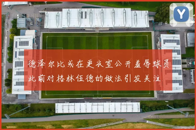德泽尔比或在更衣室公开羞辱球员此前对格林伍德的做法引发关注