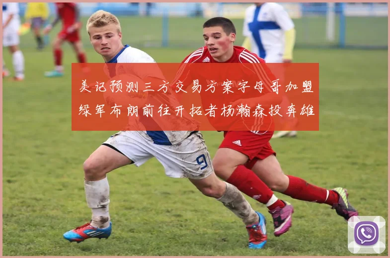 美记预测三方交易方案字母哥加盟绿军布朗前往开拓者杨瀚森投奔雄鹿