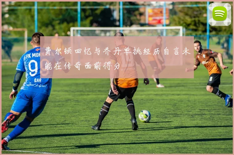 费尔顿回忆与乔丹单挑经历自言未能在传奇面前得分
