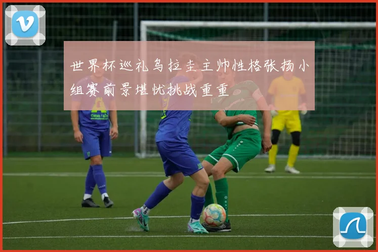 世界杯巡礼乌拉圭主帅性格张扬小组赛前景堪忧挑战重重