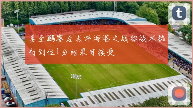 姜至鹏赛后点评海港之战称战术执行到位1分结果可接受