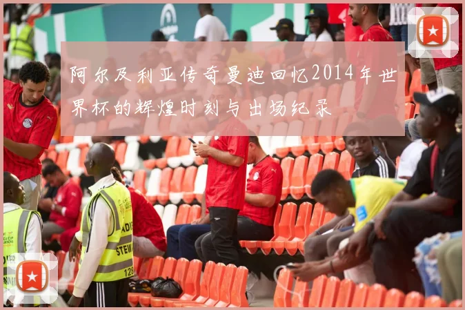 阿尔及利亚传奇曼迪回忆2014年世界杯的辉煌时刻与出场纪录