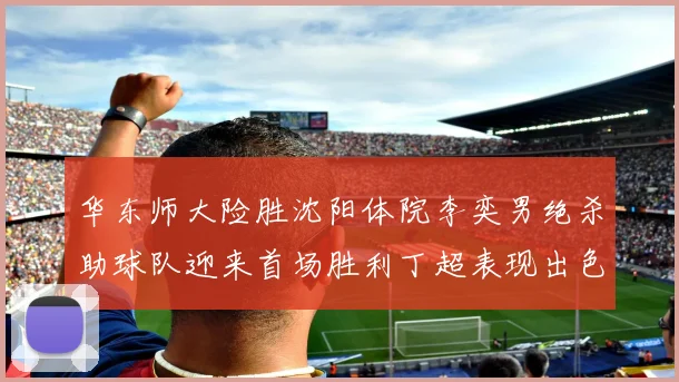 华东师大险胜沈阳体院李奕男绝杀助球队迎来首场胜利丁超表现出色贡献21分5断