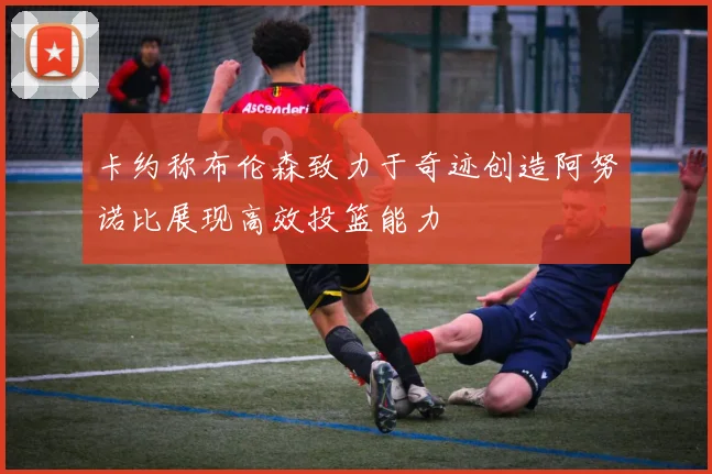 卡约称布伦森致力于奇迹创造阿努诺比展现高效投篮能力