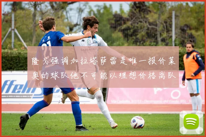 隆戈强调加拉塔萨雷是唯一报价莱奥的球队他不可能以理想价格离队