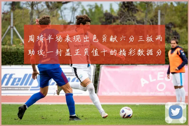 周琦半场表现出色贡献六分三板两助攻一封盖正负值十的精彩数据分析