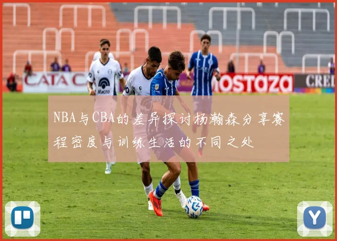 NBA与CBA的差异探讨杨瀚森分享赛程密度与训练生活的不同之处
