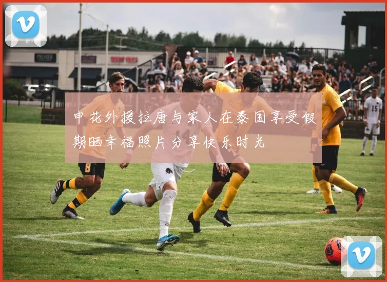 申花外援拉唐与家人在泰国享受假期晒幸福照片分享快乐时光