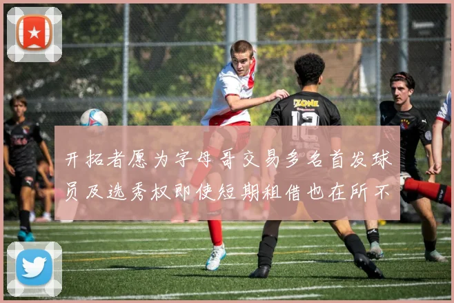 开拓者愿为字母哥交易多名首发球员及选秀权即使短期租借也在所不惜